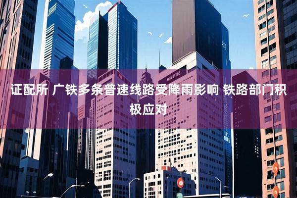 证配所 广铁多条普速线路受降雨影响 铁路部门积极应对
