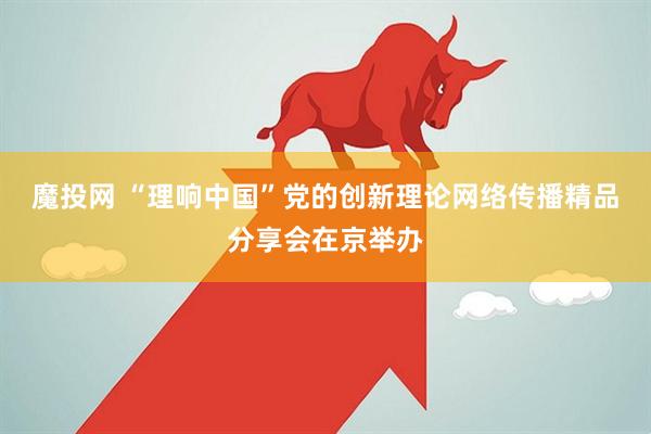 魔投网 “理响中国”党的创新理论网络传播精品分享会在京举办