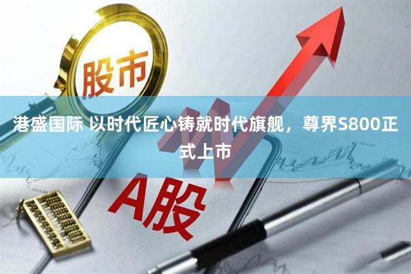 港盛国际 以时代匠心铸就时代旗舰，尊界S800正式上市