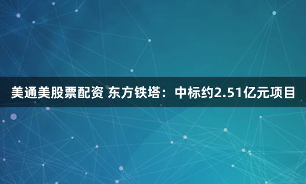 美通美股票配资 东方铁塔：中标约2.51亿元项目