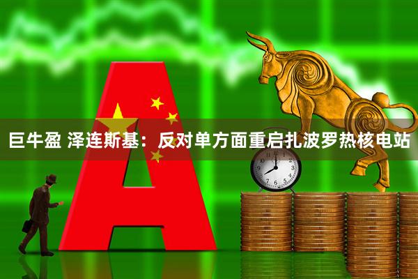 巨牛盈 泽连斯基：反对单方面重启扎波罗热核电站