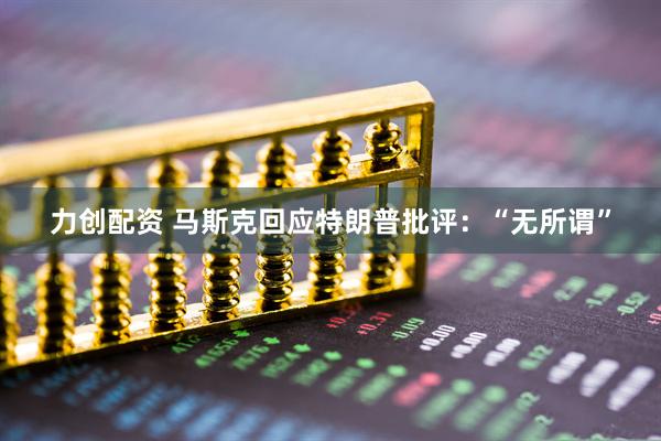 力创配资 马斯克回应特朗普批评：“无所谓”