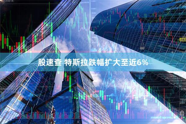 股速查 特斯拉跌幅扩大至近6%