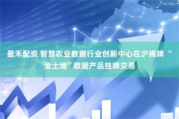 盈禾配资 智慧农业数据行业创新中心在沪揭牌 “金土地”数据产品挂牌交易