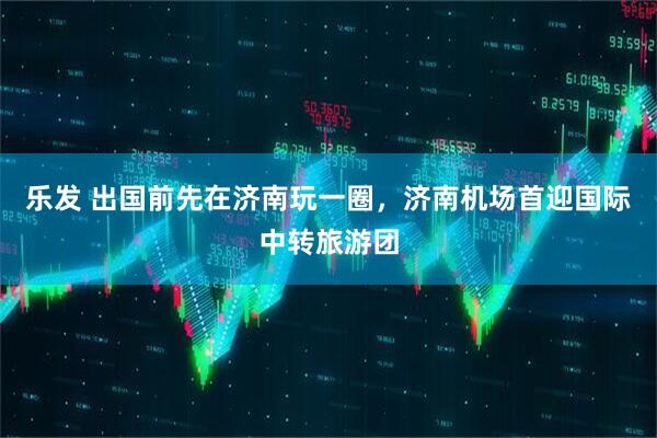 乐发 出国前先在济南玩一圈，济南机场首迎国际中转旅游团