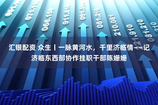 汇银配资 众生丨一脉黄河水，千里济临情——记济临东西部协作挂职干部陈姗姗