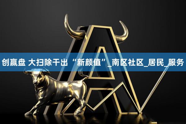 创赢盘 大扫除干出 “新颜值”_南区社区_居民_服务
