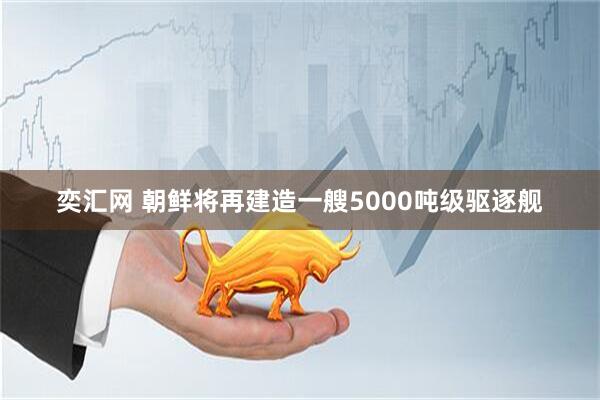 奕汇网 朝鲜将再建造一艘5000吨级驱逐舰