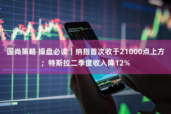 国尚策略 操盘必读｜纳指首次收于21000点上方；特斯拉二季度收入降12%