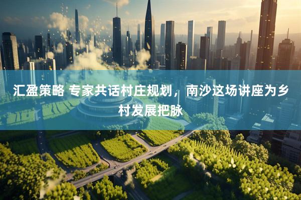 汇盈策略 专家共话村庄规划，南沙这场讲座为乡村发展把脉