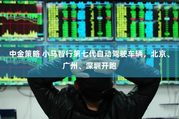 中金策略 小马智行第七代自动驾驶车辆，北京、广州、深圳开跑