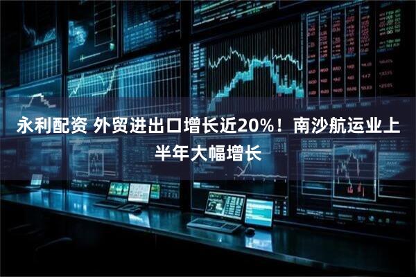 永利配资 外贸进出口增长近20%！南沙航运业上半年大幅增长