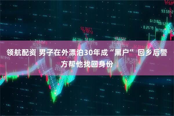 领航配资 男子在外漂泊30年成“黑户” 回乡后警方帮他找回身份