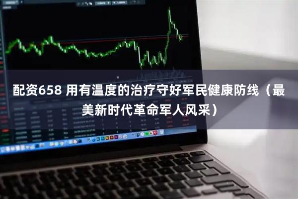 配资658 用有温度的治疗守好军民健康防线（最美新时代革命军人风采）