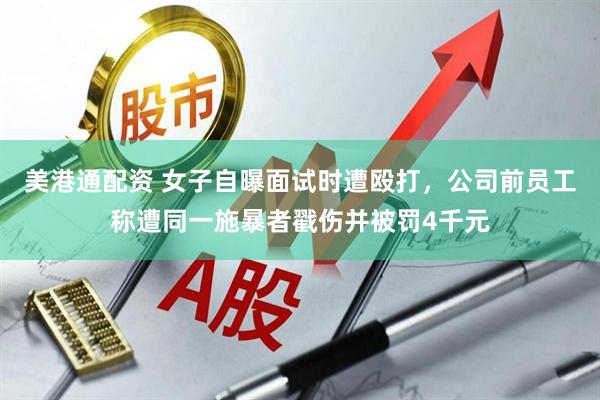 美港通配资 女子自曝面试时遭殴打，公司前员工称遭同一施暴者戳伤并被罚4千元