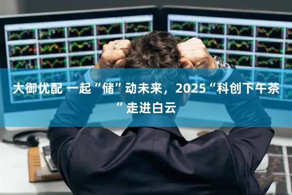 大御优配 一起“储”动未来，2025“科创下午茶”走进白云