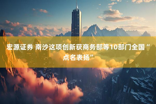 宏源证券 南沙这项创新获商务部等10部门全国“点名表扬”
