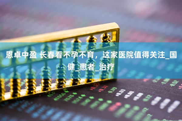 恩卓中盈 长春看不孕不育，这家医院值得关注_国健_患者_治疗