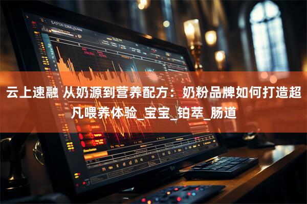 云上速融 从奶源到营养配方：奶粉品牌如何打造超凡喂养体验_宝宝_铂萃_肠道