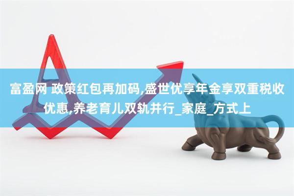 富盈网 政策红包再加码,盛世优享年金享双重税收优惠,养老育儿双轨并行_家庭_方式上