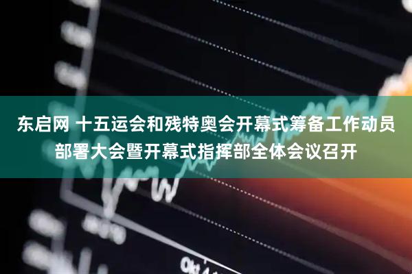 东启网 十五运会和残特奥会开幕式筹备工作动员部署大会暨开幕式指挥部全体会议召开