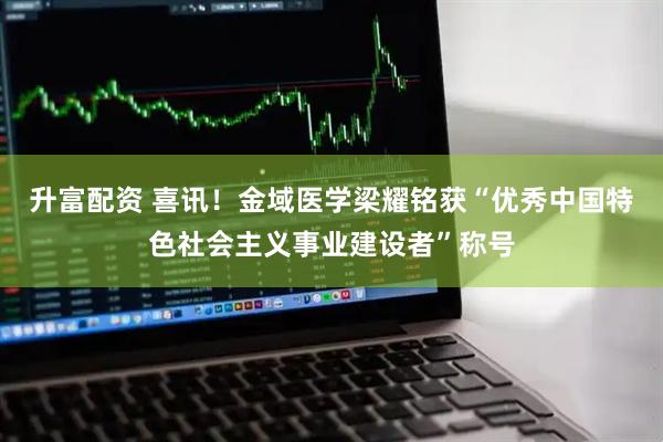 升富配资 喜讯！金域医学梁耀铭获“优秀中国特色社会主义事业建设者”称号