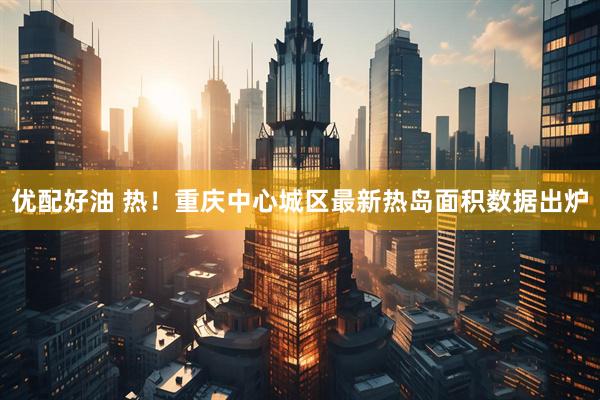 优配好油 热！重庆中心城区最新热岛面积数据出炉