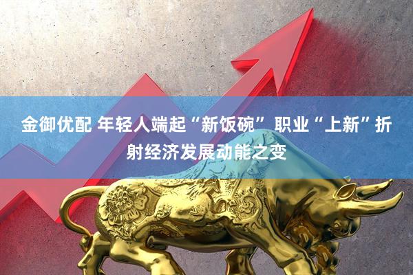 金御优配 年轻人端起“新饭碗” 职业“上新”折射经济发展动能之变