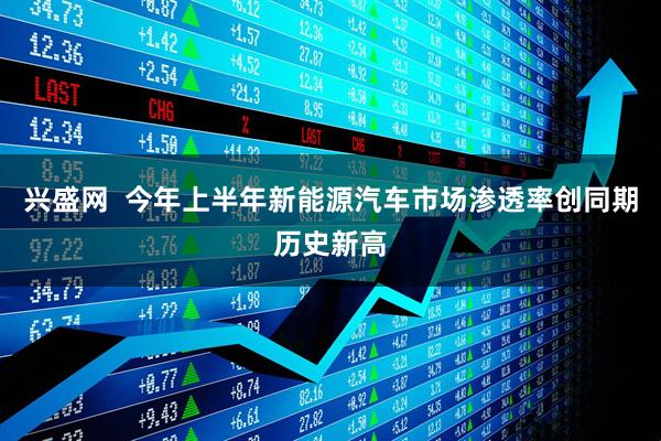 兴盛网  今年上半年新能源汽车市场渗透率创同期历史新高