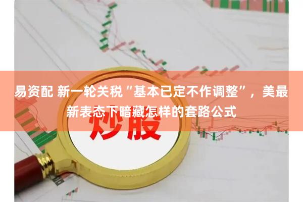 易资配 新一轮关税“基本已定不作调整”，美最新表态下暗藏怎样的套路公式