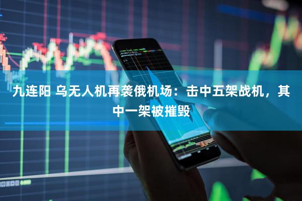 九连阳 乌无人机再袭俄机场：击中五架战机，其中一架被摧毁