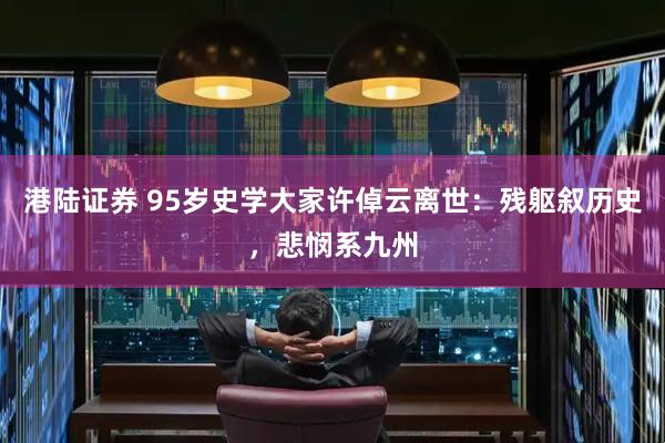 港陆证券 95岁史学大家许倬云离世：残躯叙历史，悲悯系九州