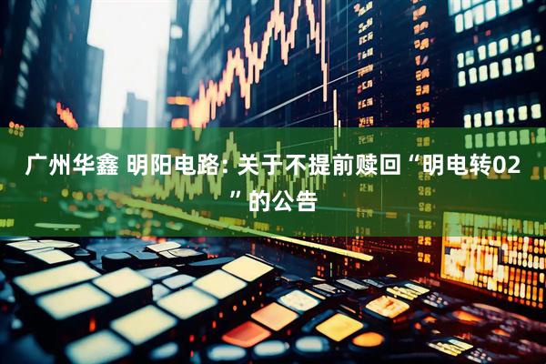 广州华鑫 明阳电路: 关于不提前赎回“明电转02”的公告
