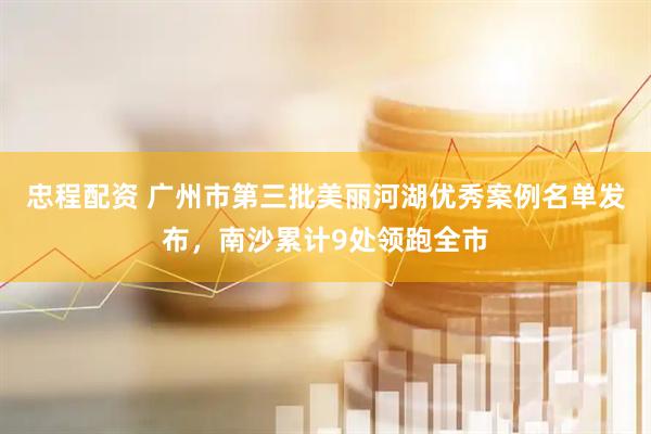 忠程配资 广州市第三批美丽河湖优秀案例名单发布，南沙累计9处领跑全市