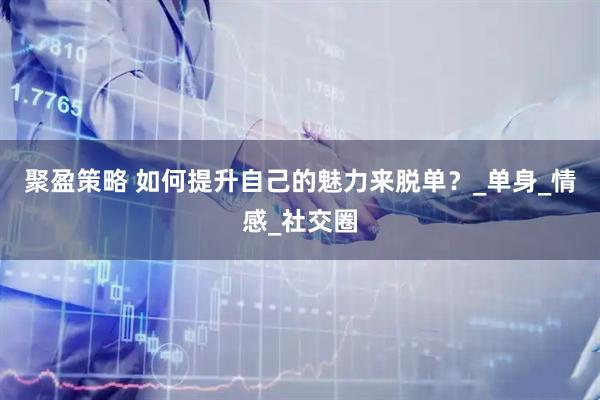 聚盈策略 如何提升自己的魅力来脱单？_单身_情感_社交圈