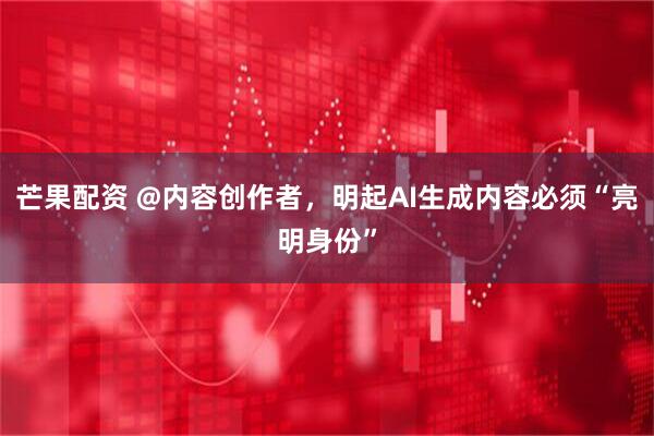 芒果配资 @内容创作者，明起AI生成内容必须“亮明身份”