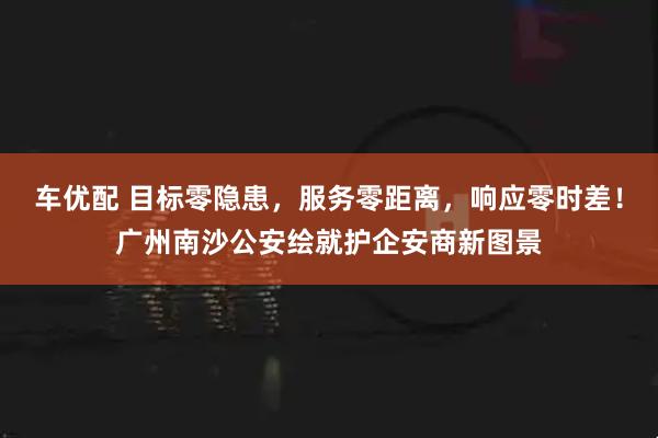 车优配 目标零隐患，服务零距离，响应零时差！广州南沙公安绘就护企安商新图景