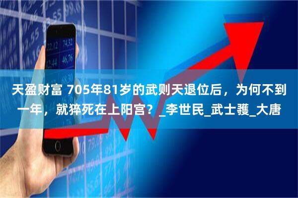 天盈财富 705年81岁的武则天退位后，为何不到一年，就猝死在上阳宫？_李世民_武士彟_大唐
