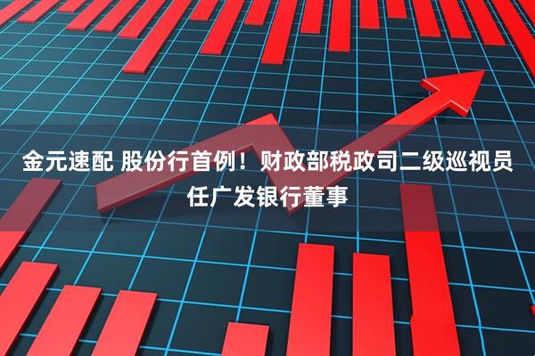 金元速配 股份行首例！财政部税政司二级巡视员任广发银行董事