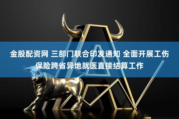 金股配资网 三部门联合印发通知 全面开展工伤保险跨省异地就医直接结算工作