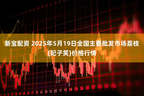 新宝配资 2025年5月19日全国主要批发市场荔枝(妃子笑)价格行情