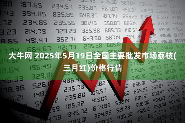 大牛网 2025年5月19日全国主要批发市场荔枝(三月红)价格行情