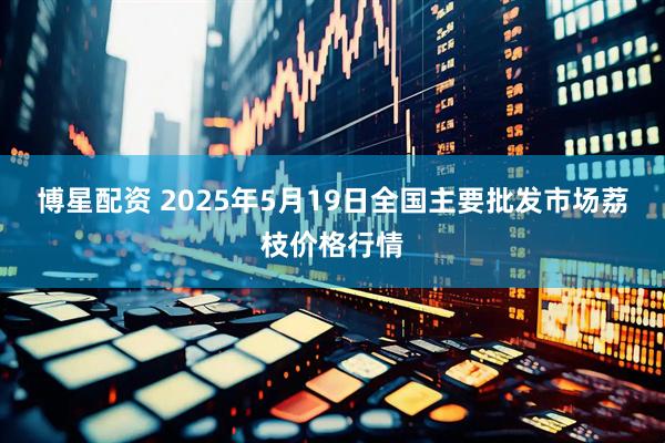 博星配资 2025年5月19日全国主要批发市场荔枝价格行情