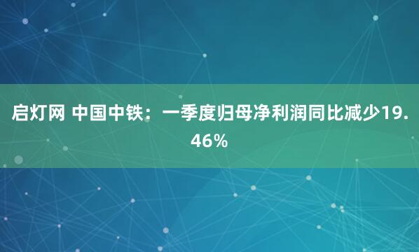 启灯网 中国中铁：一季度归母净利润同比减少19.46%