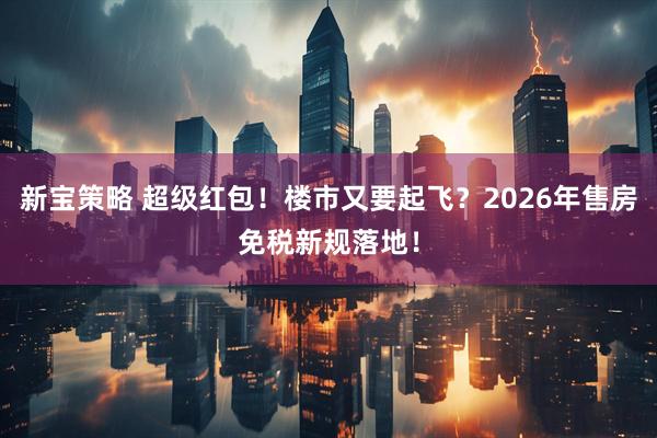 新宝策略 超级红包!楼市又要起飞?2026年售房免税新规落地!